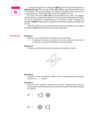 A U L A
6
A projeção ortográfica do retângulo ABCDABCDABCDABCDABCD no plano é representada por um
segmento de retasegmento de retasegmento de retasegmento de retasegmento de reta. Observe que os lados ABABABABAB e CDCDCDCDCD são segmentos paralelos entre
si e paralelos ao plano de projeção. A projeção ortográfica desses dois lados é
representada em verdadeira grandeza por um segmento de reta.
Os outros dois lados ADADADADAD e BCBCBCBCBC são perpendiculares ao plano de projeção.
Você já sabe que a projeção ortográfica de um segmento de reta perpendicular a
um plano de projeção é representada por um ponto. Assim, a projeção do
retângulo ABCDABCDABCDABCDABCD, perpendicular ao plano vertical, fica reduzida a um segmento
de reta.
Quando a figura plana é perpendicular ao plano de projeção, sua projeção
ortográfica não énão énão énão énão é representada em verdadeira grandeza.
Exercício 1Exercício 1Exercício 1Exercício 1Exercício 1
Escreva V se a afirmação for verdadeira ou F se for falsa:
( ) Um plano horizontal e um plano vertical, perpendiculares entre
si, dividem o espaço em 44444 regiões chamadas diedros.
Exercício 2Exercício 2Exercício 2Exercício 2Exercício 2
Numere os diedros formados pelos planos horizontal e vertical.
Exercício 3Exercício 3Exercício 3Exercício 3Exercício 3
Complete a frase: No Brasil, a ABNT adota a representação de desenhos
técnicos no .......... diedro.
Exercício 4Exercício 4Exercício 4Exercício 4Exercício 4
Qual dos dois símbolos indicativos de diedro, representados abaixo, é
encontrado em desenhos técnicos brasileiros, de acordo com a determinação
da ABNT?
a)a)a)a)a) ( )
b)b)b)b)b) ( )
Exercícios
 