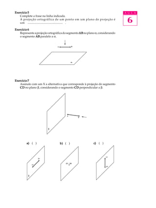 A U L A
6
Exercício 5Exercício 5Exercício 5Exercício 5Exercício 5
Complete a frase na linha indicada.
A projeção ortográfica de um ponto em um plano de projeção é
um ................................................ .
Exercício 6Exercício 6Exercício 6Exercício 6Exercício 6
RepresenteaprojeçãoortográficadosegmentoABABABABABnoplanoa,considerando
o segmento ABABABABAB paralelo a a.
Exercício 7Exercício 7Exercício 7Exercício 7Exercício 7
Assinale com um X a alternativa que corresponde à projeção do segmento
CDCDCDCDCD no plano b, considerando o segmento CDCDCDCDCD perpendicular a b.
a)a)a)a)a) ( ) b)b)b)b)b) ( ) c)c)c)c)c) ( )a)a)a)a)a) ( ) b)b)b)b)b) ( ) c)c)c)c)c) ( )
C1 º D1
 