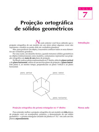 A U L A
7
Projeção ortográfica
de sólidos geométricos
7
A U L A
IntroduçãoNa aula anterior você ficou sabendo que a
projeção ortográfica de um modelo em um único plano algumas vezes não
representa o modelo ou partes dele em verdadeira grandeza.
Mas, para produzir um objeto, é necessário conhecer todos os seus elemen-
tos em verdadeira grandeza.
Por essa razão, em desenho técnico, quando tomamos sólidos geométricos
ou objetos tridimensionais como modelos, costumamos representar sua proje-
ção ortográfica em mais de ummais de ummais de ummais de ummais de um plano de projeção.
NoBrasil,ondeseadotaarepresentaçãono1ºdiedro,alémdo plano verticalplano verticalplano verticalplano verticalplano vertical
e do plano horizontalplano horizontalplano horizontalplano horizontalplano horizontal, utiliza-se um terceiro plano de projeção: o plano lateralplano lateralplano lateralplano lateralplano lateral.
Este plano é, ao mesmo tempo, perpendicular ao plano vertical e ao plano
horizontal.
Projeção ortográfica do prisma retangular no 1º diedro
Para entender melhor a projeção ortográfica de um modelo em trêstrêstrêstrêstrês planos
de projeção você vai acompanhar, primeiro, a demonstração de um sólido
geométrico - o prisma retangular (modelo de plástico nº 31) - em cada um dos
planos,separadamenteseparadamenteseparadamenteseparadamenteseparadamente.
Nossa aula
 