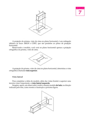 A U L A
7
A projeção do prisma, visto de cima no plano horizontal, é um retângulo
idêntico às faces ABGH e CDEF, que são paralelas ao plano de projeção
horizontal.
Removendo o modelo, você verá no plano horizontal apenas a projeção
ortográfica do prisma, visto de cima.
A projeção do prisma, visto de cima no plano horizontal, determina a vista
ortográfica chamada vista superiorvista superiorvista superiorvista superiorvista superior.
Vista lateral
Para completar a idéia do modelo, além das vistas frontal e superior uma
terceira vista é importante: a vista lateral esquerdavista lateral esquerdavista lateral esquerdavista lateral esquerdavista lateral esquerda.
Imagine, agora, um observador vendo o mesmo modelo de ladode ladode ladode ladode lado, na direção
indicada pela seta, como mostra a ilustração a próxima figura.
 