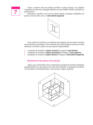 A U L A
7
Como o prisma está em posição paralela ao plano lateral, sua projeção
ortográfica resulta num retângulo idêntico às faces ADEH e BCFG, paralelas ao
plano lateral.
Retirando o modelo, você verá no plano lateral a projeção ortográfica do
prisma visto de lado, isto é, a vista lateral esquerdavista lateral esquerdavista lateral esquerdavista lateral esquerdavista lateral esquerda.
Você acabou de analisar os resultados das projeções de um mesmo modelo
em três planos de projeção. Ficou sabendo que cada projeção recebe um nome
diferente, conforme o plano em que aparece representada:
l a projeção do modelo no plano verticalplano verticalplano verticalplano verticalplano vertical dá origem à vista frontalvista frontalvista frontalvista frontalvista frontal;
l a projeção do modelo no plano horizontalplano horizontalplano horizontalplano horizontalplano horizontal dá origem à vista superiorvista superiorvista superiorvista superiorvista superior;
l a projeção do modelo no plano lateralplano lateralplano lateralplano lateralplano lateral dá origem à vista lateral esquerdavista lateral esquerdavista lateral esquerdavista lateral esquerdavista lateral esquerda.
Rebatimento dos planos de projeção
Agora, que você já sabe como se determina a projeção do prisma retangular
separadamente em cada plano, fica mais fácil entender as projeções do prisma
em três planos simultaneamente, como mostra a figura seguinte.
 