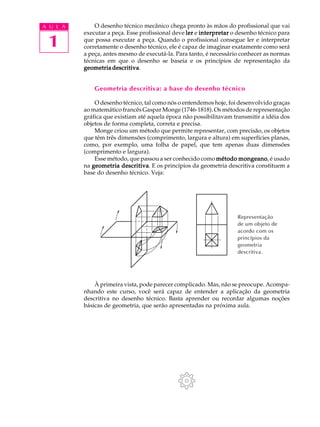 A U L A
1
O desenho técnico mecânico chega pronto às mãos do profissional que vai
executar a peça. Esse profissional deve lerlerlerlerler e interpretarinterpretarinterpretarinterpretarinterpretar o desenho técnico para
que possa executar a peça. Quando o profissional consegue ler e interpretar
corretamente o desenho técnico, ele é capaz de imaginar exatamente como será
a peça, antes mesmo de executá-la. Para tanto, é necessário conhecer as normas
técnicas em que o desenho se baseia e os princípios de representação da
geometria descritivageometria descritivageometria descritivageometria descritivageometria descritiva.
Geometria descritiva: a base do desenho técnico
O desenho técnico, tal como nós o entendemos hoje, foi desenvolvido graças
ao matemático francês Gaspar Monge (1746-1818). Os métodos de representação
gráfica que existiam até aquela época não possibilitavam transmitir a idéia dos
objetos de forma completa, correta e precisa.
Monge criou um método que permite representar, com precisão, os objetos
que têm três dimensões (comprimento, largura e altura) em superfícies planas,
como, por exemplo, uma folha de papel, que tem apenas duas dimensões
(comprimento e largura).
Esse método, que passou a ser conhecido como método mongeanométodo mongeanométodo mongeanométodo mongeanométodo mongeano, é usado
na geometria descritivageometria descritivageometria descritivageometria descritivageometria descritiva. E os princípios da geometria descritiva constituem a
base do desenho técnico. Veja:
À primeira vista, pode parecer complicado. Mas, não se preocupe. Acompa-
nhando este curso, você será capaz de entender a aplicação da geometria
descritiva no desenho técnico. Basta aprender ou recordar algumas noções
básicas de geometria, que serão apresentadas na próxima aula.
Representação
de um objeto de
acordo com os
princípios da
geometria
descritiva.
 