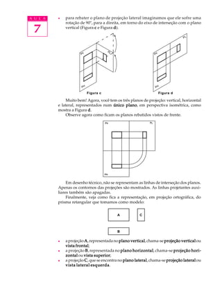 A U L A
7
l para rebater o plano de projeção lateral imaginamos que ele sofre uma
rotação de 90º, para a direita, em torno do eixo de interseção com o plano
vertical (Figura ccccc e Figura ddddd).
Muito bem! Agora, você tem os três planos de projeção: vertical, horizontal
e lateral, representados num único planoúnico planoúnico planoúnico planoúnico plano, em perspectiva isométrica, como
mostra a Figura ddddd.
Observe agora como ficam os planos rebatidos vistos de frente.
Em desenho técnico, não se representam as linhas de interseção dos planos.
Apenas os contornos das projeções são mostrados. As linhas projetantes auxi-
liares também são apagadas.
Finalmente, veja como fica a representação, em projeção ortográfica, do
prisma retangular que tomamos como modelo:
l aprojeção AAAAA,representadano plano verticalplano verticalplano verticalplano verticalplano vertical,chama-se projeção verticalprojeção verticalprojeção verticalprojeção verticalprojeção verticalou
vista frontalvista frontalvista frontalvista frontalvista frontal;
l a projeção BBBBB, representada no plano horizontalplano horizontalplano horizontalplano horizontalplano horizontal, chama-se projeção hori-projeção hori-projeção hori-projeção hori-projeção hori-
zontalzontalzontalzontalzontal ou vista superiorvista superiorvista superiorvista superiorvista superior;
l a projeção CCCCC, que se encontra no plano lateralplano lateralplano lateralplano lateralplano lateral, chama-se projeção lateralprojeção lateralprojeção lateralprojeção lateralprojeção lateral ou
vista lateral esquerdavista lateral esquerdavista lateral esquerdavista lateral esquerdavista lateral esquerda.
Figura c Figura d
A C
B
 