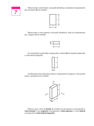 A U L A
7
Observando a vista frontal, você pode identificar a medida do comprimento
(ccccc) e da altura (hhhhh) do modelo:
Observando a vista superior você pode identificar, além do comprimento
(ccccc), a largura (lllll) do modelo:
Se você preferir, pode obter a largura (lllll) e a altura (hhhhh) do modelo analisando
a vista lateral esquerda:
Conhecendo esses elementos (altura, comprimento e largura), você já pode
traçar a perspectiva do modelo.
Observe que a face da frentefrentefrentefrentefrente do modelo em perspectiva corresponde à
vista frontalvista frontalvista frontalvista frontalvista frontal; a face superiorsuperiorsuperiorsuperiorsuperior corresponde à vista superiorvista superiorvista superiorvista superiorvista superior e a face laterallaterallaterallaterallateral
corresponde à vista lateral esquerdavista lateral esquerdavista lateral esquerdavista lateral esquerdavista lateral esquerda.
 