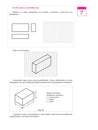 A U L A
7
Fig. 23
Verificando o entendimento
Observe as vistas ortográficas do modelo e desenhe à mão livre sua
perspectiva.
Veja se você acertou.
Acompanhe agora uma outra possibilidade. Vamos determinar as vistas
ortográficas de um modelo prismático partindo de sua perspectiva isométrica.
Modelo prismático:
perspectiva isométrica
c = comprimento
l = largura
h = altura
A primeira vista a ser traçada é a vista frontal, com base nas medidas do
comprimento e da altura do modelo.
 