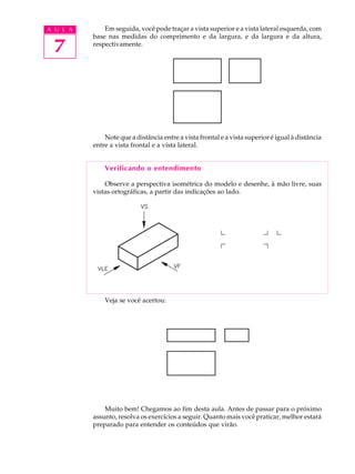 A U L A
7
Em seguida, você pode traçar a vista superior e a vista lateral esquerda, com
base nas medidas do comprimento e da largura, e da largura e da altura,
respectivamente.
Note que a distância entre a vista frontal e a vista superior é igual à distância
entre a vista frontal e a vista lateral.
Verificando o entendimento
Observe a perspectiva isométrica do modelo e desenhe, à mão livre, suas
vistas ortográficas, a partir das indicações ao lado.
Veja se você acertou:
Muito bem! Chegamos ao fim desta aula. Antes de passar para o próximo
assunto, resolva os exercícios a seguir. Quanto mais você praticar, melhor estará
preparado para entender os conteúdos que virão.
 