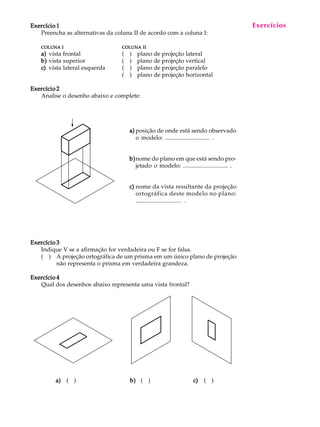 A U L A
7
Exercício 1Exercício 1Exercício 1Exercício 1Exercício 1
Preencha as alternativas da coluna II de acordo com a coluna I:
COLUNACOLUNACOLUNACOLUNACOLUNA IIIII COLUNACOLUNACOLUNACOLUNACOLUNA IIIIIIIIII
a)a)a)a)a) vista frontal ( ) plano de projeção lateral
b)b)b)b)b) vista superior ( ) plano de projeção vertical
c)c)c)c)c) vista lateral esquerda ( ) plano de projeção paralelo
( ) plano de projeção horizontal
Exercício 2Exercício 2Exercício 2Exercício 2Exercício 2
Analise o desenho abaixo e complete:
a)a)a)a)a) posição de onde está sendo observado
o modelo: .............................. .
b)b)b)b)b)nome do plano em que está sendo pro-
jetado o modelo: .............................. .
c)c)c)c)c) nome da vista resultante da projeção
ortográfica deste modelo no plano:
.............................. .
Exercício 3Exercício 3Exercício 3Exercício 3Exercício 3
Indique V se a afirmação for verdadeira ou F se for falsa.
( ) A projeção ortográfica de um prisma em um único plano de projeção
não representa o prisma em verdadeira grandeza.
Exercício 4Exercício 4Exercício 4Exercício 4Exercício 4
Qual dos desenhos abaixo representa uma vista frontal?
Exercícios
a)a)a)a)a) ( ) b)b)b)b)b) ( ) c)c)c)c)c) ( )
 