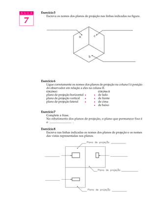 A U L A
7
Exercício 5Exercício 5Exercício 5Exercício 5Exercício 5
Escreva os nomes dos planos de projeção nas linhas indicadas na figura.
Exercício 6Exercício 6Exercício 6Exercício 6Exercício 6
Ligue corretamente os nomes dos planos de projeção na coluna I à posição
do observador em relação a eles na coluna II.
COLUNACOLUNACOLUNACOLUNACOLUNA IIIII COLUNACOLUNACOLUNACOLUNACOLUNA IIIIIIIIII
plano de projeção horizontal l l de lado
plano de projeção vertical l l de frente
plano de projeção lateral l l de cima
l de baixo
Exercício 7Exercício 7Exercício 7Exercício 7Exercício 7
Complete a frase.
No rebatimento dos planos de projeção, o plano que permanece fixo é
o .............................. .
Exercício 8Exercício 8Exercício 8Exercício 8Exercício 8
Escreva nas linhas indicadas os nomes dos planos de projeção e os nomes
das vistas representadas nos planos.
 