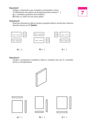 A U L A
7
Exercício 9Exercício 9Exercício 9Exercício 9Exercício 9
Indique a alternativa que completa corretamente a frase.
O rebatimento dos planos de projeção permite mostrar ( ).
a)a)a)a)a) a verdadeira grandeza dos modelos.
b)b)b)b)b) todas as vistas em um único plano.
Exercício 10Exercício 10Exercício 10Exercício 10Exercício 10
Qual das alternativas abaixo mostra a posição relativa correta das vistas do
desenho técnico no 11111º diedrodiedrodiedrodiedrodiedro?
Exercício 11Exercício 11Exercício 11Exercício 11Exercício 11
Analise a perspectiva isométrica abaixo e assinale com um X o desenho
técnico correspondente.
a)a)a)a)a) ( ) b)b)b)b)b) ( ) c)c)c)c)c) ( )
a)a)a)a)a) ( ) b)b)b)b)b) ( ) c)c)c)c)c) ( )
a)a)a)a)a) ( ) b)b)b)b)b) ( ) c)c)c)c)c) ( )
a)a)a)a)a) ( ) b)b)b)b)b) ( ) c)c)c)c)c) ( )
 