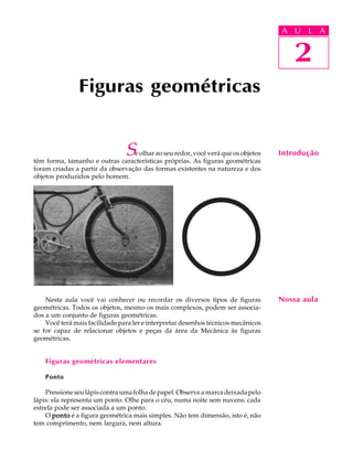 A U L A
2
Figuras geométricas
2
A U L A
IntroduçãoSe olhar ao seu redor, você verá que os objetos
têm forma, tamanho e outras características próprias. As figuras geométricas
foram criadas a partir da observação das formas existentes na natureza e dos
objetos produzidos pelo homem.
Nesta aula você vai conhecer ou recordar os diversos tipos de figuras
geométricas. Todos os objetos, mesmo os mais complexos, podem ser associa-
dos a um conjunto de figuras geométricas.
Você terá mais facilidade para ler e interpretar desenhos técnicos mecânicos
se for capaz de relacionar objetos e peças da área da Mecânica às figuras
geométricas.
Figuras geométricas elementares
Ponto
Pressione seu lápis contra uma folha de papel. Observe a marca deixada pelo
lápis: ela representa um ponto. Olhe para o céu, numa noite sem nuvens: cada
estrela pode ser associada a um ponto.
O pontopontopontopontoponto é a figura geométrica mais simples. Não tem dimensão, isto é, não
tem comprimento, nem largura, nem altura.
Nossa aula
 