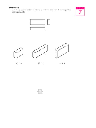 A U L A
7
Exercício 14Exercício 14Exercício 14Exercício 14Exercício 14
Analise o desenho técnico abaixo e assinale com um X a perspectiva
correspondente.
a)a)a)a)a) ( ) b)b)b)b)b) ( ) c)c)c)c)c) ( )
Exercício 14Exercício 14Exercício 14Exercício 14Exercício 14
Analise o desenho técnico abaixo e assinale com um X a perspectiva
correspondente.
a)a)a)a)a) ( ) b)b)b)b)b) ( ) c)c)c)c)c) ( )
 