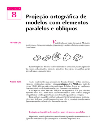 A U L A
8
Projeção ortográfica de
modelos com elementos
paralelos e oblíquos
8
A U L A
Introdução Você já sabe que peças da área da Mecânica
têm formas e elementos variados. Algumas apresentam rebaixos, outras rasgos,
chanfros etc.
Para interpretar o desenho técnico de modelos como esses, você vai precisar
de outros conhecimentos, além dos princípios de projeção ortográfica que já
aprendeu nas aulas anteriores.
Todos os elementos que aparecem no desenho técnico - linhas, símbolos,
números e indicações escritas - são normalizadosnormalizadosnormalizadosnormalizadosnormalizados. É a ABNTABNTABNTABNTABNT, por meio da
norma NBR 8 403, que determina quais tipos de linhas devem ser usadas em
desenhos técnicos, definindo sua largura e demais características.
Cada tipo de linha tem uma função e um significado. É o que você vai
aprender nesta aula. Além disso, você ficará sabendo como se faz a projeção
ortográfica de sólidos geométricos com elementos paralelos e oblíquos.
Para ser bem-sucedido, você deverá acompanhar com interesse as instru-
ções, fazer todos os exercícios com atenção e reler o conteúdo quantas vezes
forem necessárias, até entender bem cada assunto.
Projeção ortográfica de modelos com elementos paralelos
O primeiro modelo prismático com elementos paralelos a ser examinado é
o prisma com rebaixo, que corresponde ao modelo de plástico nº 1.
Nossa aula
 