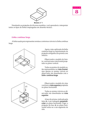 A U L A
8
Estudando as projeções de diversos modelos, você aprenderá a interpretar
todos os tipos de linhas empregadas em desenho técnico.
Linha contínua larga
Alinhausadapararepresentararestasecontornosvisíveiséalinhacontínua
larga.
Agora, veja a aplicação da linha
contínua larga na representação da
projeção ortográfica do prisma com
rebaixo.
Observando o modelo de fren-
te, você terá uma vista frontal proje-
tada no plano vertical.
Todos os pontos do modelo es-
tão representados na vista frontalvista frontalvista frontalvista frontalvista frontal,
mas apenas as arestas visíveis ao
observador são desenhadas com a
linha contínua largalinha contínua largalinha contínua largalinha contínua largalinha contínua larga.
Observando o modelo de cima
você terá a vista superiorvista superiorvista superiorvista superiorvista superiorprojetada
no plano horizontal.
Todas as arestas visíveis ao ob-
servador são desenhadas na vistavistavistavistavista
superiorsuperiorsuperiorsuperiorsuperior.
A face do prisma, indicada pela
letra AAAAA, é um retângulo perpendi-perpendi-perpendi-perpendi-perpendi-
cularcularcularcularcular ao plano horizontal. Logo, a
projeção da face AAAAA no plano hori-
zontal reduz-se a um segmento de
reta.
Modelo nº 1
 