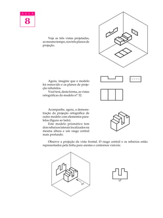A U L A
8
Veja as três vistas projetadas,
aomesmotempo,nostrêsplanosde
projeção.
Agora, imagine que o modelo
foi removido e os planos de proje-
ção rebatidos.
Vocêterá,destaforma,asvistas
ortográficas do modelo nº 32.
Acompanhe, agora, a demons-
tração da projeção ortográfica de
outro modelo com elementos para-
lelos (figura ao lado).
Este modelo prismático tem
doisrebaixoslateraislocalizadosna
mesma altura e um rasgo central
mais profundo.
Observe a projeção da vista frontal. O rasgo central e os rebaixos estão
representados pela linha para arestas e contornos visíveis:
 