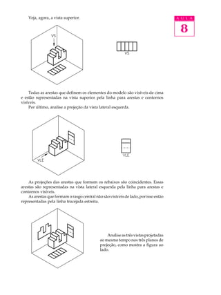 A U L A
8
Veja, agora, a vista superior.
Todas as arestas que definem os elementos do modelo são visíveis de cima
e estão representadas na vista superior pela linha para arestas e contornos
visíveis.
Por último, analise a projeção da vista lateral esquerda.
As projeções das arestas que formam os rebaixos são coincidentes. Essas
arestas são representadas na vista lateral esquerda pela linha para arestas e
contornos visíveis.
As arestas que formam o rasgo central não são visíveis de lado, por isso estão
representadas pela linha tracejada estreita.
Analiseastrêsvistasprojetadas
ao mesmo tempo nos três planos de
projeção, como mostra a figura ao
lado.
 