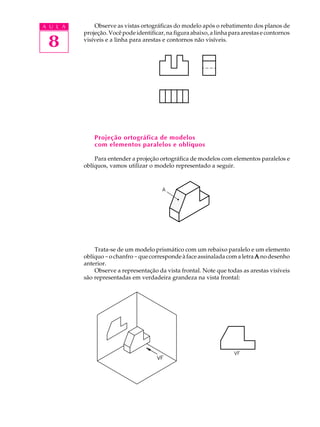 A U L A
8
Observe as vistas ortográficas do modelo após o rebatimento dos planos de
projeção. Você pode identificar, na figura abaixo, a linha para arestas e contornos
visíveis e a linha para arestas e contornos não visíveis.
Projeção ortográfica de modelos
com elementos paralelos e oblíquos
Para entender a projeção ortográfica de modelos com elementos paralelos e
oblíquos, vamos utilizar o modelo representado a seguir.
Trata-se de um modelo prismático com um rebaixo paralelo e um elemento
oblíquo-ochanfro-quecorrespondeàfaceassinaladacomaletra AAAAA nodesenho
anterior.
Observe a representação da vista frontal. Note que todas as arestas visíveis
são representadas em verdadeira grandeza na vista frontal:
 