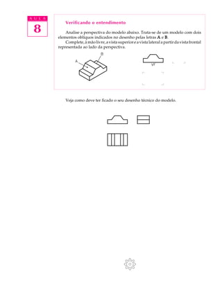 A U L A
8
Verificando o entendimento
Analise a perspectiva do modelo abaixo. Trata-se de um modelo com dois
elementos oblíquos indicados no desenho pelas letras AAAAA e BBBBB.
Complete,àmãolivre,avistasuperioreavistalateralapartirdavistafrontal
representada ao lado da perspectiva.
Veja como deve ter ficado o seu desenho técnico do modelo.
 