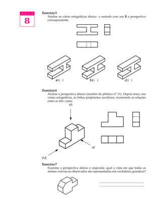 A U L A
8
Exercício 5Exercício 5Exercício 5Exercício 5Exercício 5
Analise as vistas ortográficas abaixo e assinale com um XXXXX a perspectiva
correspondente.
Exercício 6Exercício 6Exercício 6Exercício 6Exercício 6
Analise a perspectiva abaixo (modelo de plástico nº 11). Depois trace, nas
vistas ortográficas, as linhas projetantes auxiliares, mostrando as relações
entre as três vistas.
Exercício 7Exercício 7Exercício 7Exercício 7Exercício 7
Examine a perspectiva abaixo e responda: qual a vista em que todas as
arestas visíveis ao observador são representadas em verdadeira grandeza?
............................................................
............................................................
a)a)a)a)a) ( ) b)b)b)b)b) ( ) c)c)c)c)c) ( )
 