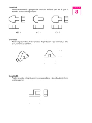 A U L A
8
Exercício 8Exercício 8Exercício 8Exercício 8Exercício 8
Analise novamente a perspectiva anterior e assinale com um X qual o
desenho técnico correspondente.
Exercício 9Exercício 9Exercício 9Exercício 9Exercício 9
Analise a perspectiva abaixo (modelo de plástico nº 14) e complete, à mão
livre, as vistas que faltam.
Exercício 10Exercício 10Exercício 10Exercício 10Exercício 10
Analise as vistas ortográficas representadas abaixo e desenhe, à mão livre,
a vista superior.
a)a)a)a)a) ( ) b)b)b)b)b) ( ) c)c)c)c)c) ( )
 