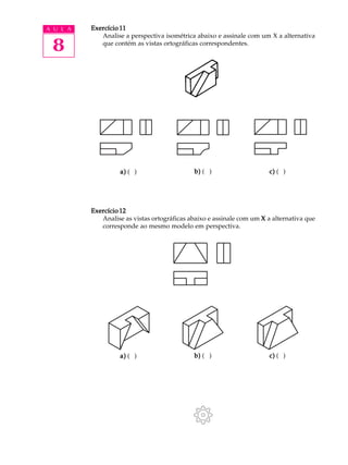 A U L A
8
Exercício 11Exercício 11Exercício 11Exercício 11Exercício 11
Analise a perspectiva isométrica abaixo e assinale com um X a alternativa
que contém as vistas ortográficas correspondentes.
Exercício 12Exercício 12Exercício 12Exercício 12Exercício 12
Analise as vistas ortográficas abaixo e assinale com um XXXXX a alternativa que
corresponde ao mesmo modelo em perspectiva.
a)a)a)a)a) ( ) b)b)b)b)b) ( ) c)c)c)c)c) ( )
a)a)a)a)a) ( ) b)b)b)b)b) ( ) c)c)c)c)c) ( )
 