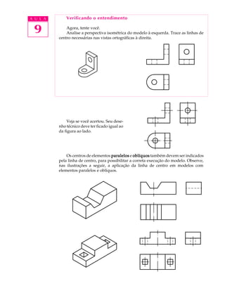 A U L A
9
Verificando o entendimento
Agora, tente você.
Analise a perspectiva isométrica do modelo à esquerda. Trace as linhas de
centro necessárias nas vistas ortográficas à direita.
Veja se você acertou. Seu dese-
nho técnico deve ter ficado igual ao
da figura ao lado.
Os centros de elementos paralelosparalelosparalelosparalelosparalelos e oblíquosoblíquosoblíquosoblíquosoblíquos também devem ser indicados
pela linha de centro, para possibilitar a correta execução do modelo. Observe,
nas ilustrações a seguir, a aplicação da linha de centro em modelos com
elementos paralelos e oblíquos.
 