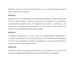 Especiales "Francisco José de Caldas", Colciencias, con el fin de racionalizar el gasto
público destinado a este efecto.

Artículo 8o.

Autorizarse al Fondo Colombiano de Investigaciones Científicas y Proyectos Especiales
"Francisco José de Caldas", Colciencias, para proponer al Gobierno, el cual dictará la
correspondiente reglamentación, el otorgamiento de premios y distinciones a las
instituciones e investigaciones sobresalientes, así como para conceder apoyos que
faciliten a los investigadores profesionales su trabajo.

Artículo 9o.

El Gobierno reglamentará la forma como las representaciones diplomáticas y
consulares de Colombia en el exterior contribuirán a la actualización de metodologías
y técnicas de la investigación científica y tecnológica y a la incorporación del país al
contexto científico y tecnológico mundial.

Artículo 10o.

El Gobierno asignará los espacios permanentes en los medios de comunicación de
masas de propiedad del Estado para la divulgación científica y tecnológica.
 