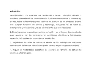 Artículo 11o.

De conformidad con el ordinal 12o. del artículo 76 de la Constitución, revístese al
Gobierno, por el término de un año contado a partir de la sanción de la presente ley,
de facultades extraordinarias para: Modificar los estatutos de las entidades oficiales
que cumplen funciones de ciencia y tecnología, incluyendo las de variar sus
adscripciones y vinculaciones y las de crear los entes que sean necesarios.

2. Dictar las normas a que deban sujetarse la Nación y sus entidades descentralizadas
para asociarse con los particulares en actividades científicas y tecnológicas,
proyectos de investigación y creación de tecnologías.

3. Reglamentar los viajes de estudio al exterior de los investigadores nacionales
ofreciéndoles las ventajas y facilidades que les permita mejora su aprovechamiento.

4. Regular las modalidades específicas de contratos de fomento de actividades
científicas y tecnológicas.
 