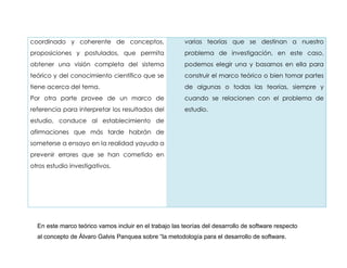 coordinado y coherente de conceptos,                    varias teorías que se destinan a nuestro
proposiciones y postulados, que permita                 problema de investigación, en este caso,
obtener una visión completa del sistema                 podemos elegir una y basarnos en ella para
teórico y del conocimiento científico que se            construir el marco teórico o bien tomar partes
tiene acerca del tema.                                  de algunas o todas las teorías, siempre y
Por otra parte provee de un marco de                    cuando se relacionen con el problema de
referencia para interpretar los resultados del          estudio.
estudio, conduce al establecimiento de
afirmaciones que más tarde habrán de
someterse a ensayo en la realidad yayuda a
prevenir errores que se han cometido en
otros estudio investigativos.




  En este marco teórico vamos incluir en el trabajo las teorías del desarrollo de software respecto
  al concepto de Álvaro Galvis Panquea sobre “la metodología para el desarrollo de software.
 