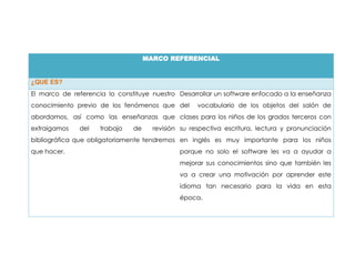 MARCO REFERENCIAL


¿QUE ES?
El marco de referencia lo constituye nuestro Desarrollar un software enfocado a la enseñanza
conocimiento previo de los fenómenos que del        vocabulario de los objetos del salón de
abordamos, así como las enseñanzas que clases para los niños de los grados terceros con
extraigamos   del    trabajo   de     revisión su respectiva escritura, lectura y pronunciación
bibliográfica que obligatoriamente tendremos en inglés es muy importante para los niños
que hacer.                                    porque no solo el software les va a ayudar a
                                              mejorar sus conocimientos sino que también les
                                              va a crear una motivación por aprender este
                                              idioma tan necesario para la vida en esta
                                              época.
 