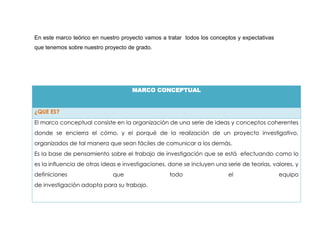 En este marco teórico en nuestro proyecto vamos a tratar todos los conceptos y expectativas
que tenemos sobre nuestro proyecto de grado.




                                     MARCO CONCEPTUAL


¿QUE ES?
El marco conceptual consiste en la organización de una serie de ideas y conceptos coherentes
donde se encierra el cómo, y el porqué de la realización de un proyecto investigativo,
organizados de tal manera que sean fáciles de comunicar a los demás.
Es la base de pensamiento sobre el trabajo de investigación que se está efectuando como lo
es la influencia de otras ideas e investigaciones, done se incluyen una serie de teorías, valores, y
definiciones                 que                   todo                  el                   equipo
de investigación adopta para su trabajo.
 