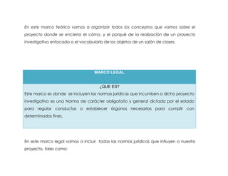 En este marco teórico vamos a organizar todos los conceptos que vamos sobre el
proyecto donde se encierra el cómo, y el porqué de la realización de un proyecto
investigativo enfocado a el vocabulario de los objetos de un salón de clases.




                                   MARCO LEGAL


                                      ¿QUE ES?
Este marco es donde se incluyen las normas jurídicas que incumben a dicho proyecto
investigativo es una Norma de carácter obligatorio y general dictada por el estado
para regular conductas o establecer órganos necesarios para cumplir con
determinados fines.




En este marco legal vamos a incluir todas las normas jurídicas que influyen a nuestro
proyecto, tales como:
 