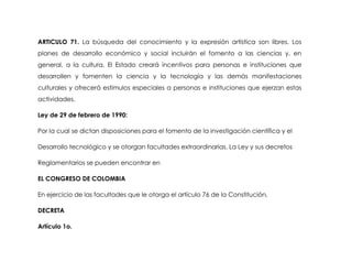 ARTICULO 71. La búsqueda del conocimiento y la expresión artística son libres. Los
planes de desarrollo económico y social incluirán el fomento a las ciencias y, en
general, a la cultura. El Estado creará incentivos para personas e instituciones que
desarrollen y fomenten la ciencia y la tecnología y las demás manifestaciones
culturales y ofrecerá estímulos especiales a personas e instituciones que ejerzan estas
actividades.

Ley de 29 de febrero de 1990:

Por la cual se dictan disposiciones para el fomento de la investigación científica y el

Desarrollo tecnológico y se otorgan facultades extraordinarias. La Ley y sus decretos

Reglamentarios se pueden encontrar en

EL CONGRESO DE COLOMBIA

En ejercicio de las facultades que le otorga el artículo 76 de la Constitución,

DECRETA

Artículo 1o.
 