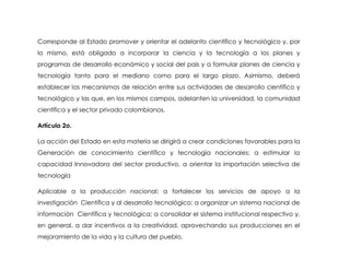 Corresponde al Estado promover y orientar el adelanto científico y tecnológico y, por
lo mismo, está obligado a incorporar la ciencia y la tecnología a los planes y
programas de desarrollo económico y social del país y a formular planes de ciencia y
tecnología tanto para el mediano como para el largo plazo. Asimismo, deberá
establecer los mecanismos de relación entre sus actividades de desarrollo científico y
tecnológico y las que, en los mismos campos, adelanten la universidad, la comunidad
científica y el sector privado colombianos.

Artículo 2o.

La acción del Estado en esta materia se dirigirá a crear condiciones favorables para la
Generación de conocimiento científico y tecnología nacionales; a estimular la
capacidad Innovadora del sector productivo, a orientar la importación selectiva de
tecnología

Aplicable a la producción nacional; a fortalecer los servicios de apoyo a la
investigación Científica y al desarrollo tecnológico; a organizar un sistema nacional de
información Científica y tecnológica; a consolidar el sistema institucional respectivo y,
en general, a dar incentivos a la creatividad, aprovechando sus producciones en el
mejoramiento de la vida y la cultura del pueblo.
 