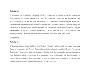 Artículo 3o.

El Ministerio de Hacienda y Crédito Público incluirá en el proyecto de ley anual de
Presupuesto las sumas necesarias para financiar el pago de los impuestos de
Importaciones y de ventas que se liquiden a cargo de las universidades estatales,
Cuando correspondan a importación de bienes y equipos destinados a actividades
Científicas y tecnológicas, previa evaluación del proyecto de investigación y de la
Necesidad de la importación respectiva, hecha por el Fondo Colombiano de
Investigaciones Científica y Proyectos Especiales "Francisco José de Caldas",

Colciencias.

Artículo 4o.

El Consejo Nacional de Política Económica y Social determinará en cada vigencia
fiscal, a propuesta del Fondo Colombiano de Investigaciones Científicas y Proyectos
Especiales " Francisco José de Caldas", Colciencias, las entidades descentralizadas
que Deberán destinar recursos y su cuantía, para actividades de investigación y
desarrollo tecnológico. Las inversiones a que se refiere este artículo se administrarán
mediante Contratos ínter-administrativos con dicho fondo.
 