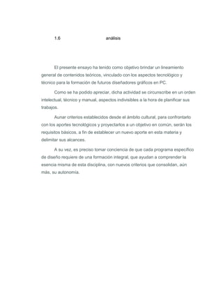 1.6                         análisis




      El presente ensayo ha tenido como objetivo brindar un lineamiento
general de contenidos teóricos, vinculado con los aspectos tecnológico y
técnico para la formación de futuros diseñadores gráficos en PC.

      Como se ha podido apreciar, dicha actividad se circunscribe en un orden
intelectual, técnico y manual, aspectos indivisibles a la hora de planificar sus
trabajos.

      Aunar criterios establecidos desde el ámbito cultural, para confrontarlo
con los aportes tecnológicos y proyectarlos a un objetivo en común, serán los
requisitos básicos, a fin de establecer un nuevo aporte en esta materia y
delimitar sus alcances.

      A su vez, es preciso tomar conciencia de que cada programa específico
de diseño requiere de una formación integral, que ayudan a comprender la
esencia misma de esta disciplina, con nuevos criterios que consolidan, aún
más, su autonomía.
 