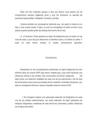 Ellos me han motivado gracias a dios por darme unos padres así de
comprensivos siempre regalando amor y que me enfocaron un ejemplo de
personas responsables, trabajador, honesto y sencillo.


       Gracias también por aconsejarme sabiendo que ser padre o madre es un
reto y mas cuanto tienes 5 hijos, el cual me enorgullece el poder el tener unos
padres quehan podido quitar las piedras del camino de la vida.


       A mi hermano Víctor gracias por tratar de explicarme que el miedo no me
sirve de nada, a que hay que atrevernos a hacerlas cosas y no darles la vuelta. Y
pues     en     esta    tesina   redacte   tu   amplió   conocimiento   ejemplos.




                                       Conclusiones:




       Basándose en las investigaciones pertinentes se logró categorizar los tres
distintos tipos de música POP (pop dance, balada pop y pop rock) haciendo una
referencia directa a los artistas más reconocidos de dichas categorías.       Se
logró hacer una selección detallada de cada uno de los exponentes y así de esta
forma tomarlos como iconos principales de las variantes musicales del género, con
esto se conseguirá informar y educar al público sobre la música POP.




          • Se consiguió realizar una adecuada selección de fotografías de cada
uno de los artistas seleccionados, con dicha selección se logró realizarles los
retoques fotográficos resaltando de esta forma los contrastes y brillos realzando
así la figura del artista.
 