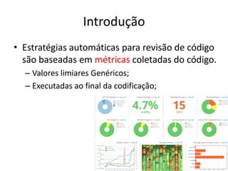 Introdução
• Estratégias automáticas para revisão de código
são baseadas em métricas coletadas do código.
– Valores limiares Genéricos;
– Executadas ao final da codificação;
 