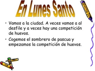 Vamos a la ciudad. A veces vamos a al desfile y a veces hay una competición de huevos. Cogemos el sombrero de pascua y empezamos la competición de huevos. En Lunes Santo