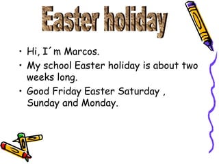 Hi, I´m Marcos. My school Easter holiday is about two weeks long. Good Friday Easter Saturday , Sunday and Monday. Easter holiday
