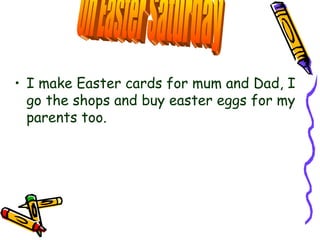I make Easter cards for mum and Dad, I go the shops and buy easter eggs for my parents too. On Easter Saturday