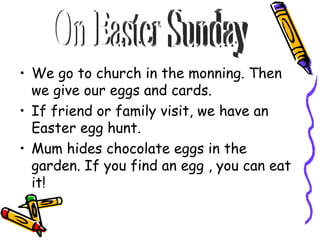 We go to church in the monning. Then we give our eggs and cards. If friend or family visit, we have an Easter egg hunt. Mum hides chocolate eggs in the garden. If you find an egg , you can eat it! On Easter Sunday
