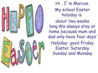 Hi , I´m Marcos. My school Easter holyday is about two weeks long.We always stay at home because mum and dad only have four days’ Holyday: good Friday Easter Saturday Sunday and Monday