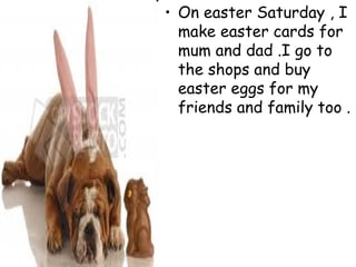 On easter Saturday , I make easter cards for mum and dad .I go to the shops and buy easter eggs for my friends and family too .