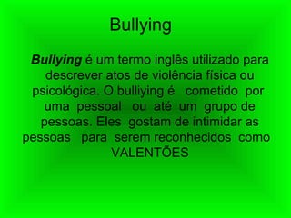 Bullying
Bullying é um termo inglês utilizado para
descrever atos de violência física ou
psicológica. O bulliying é cometido por
uma pessoal ou até um grupo de
pessoas. Eles gostam de intimidar as
pessoas para serem reconhecidos como
VALENTÕES
 