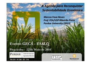 A Agenda para Reconquistar
Sustentabilidade Econômica
Evento GECA - ESALQ
Piracicaba - 22 de Maio de 2014
Marcos Fava Neves
Prof. FEA/USP Ribeirão Preto
Purdue University (2013)
PN 474 – PI 198 – AT - 772
 