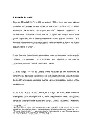 1. História do choro
Segundo BEHAGUE (1979, p. 93), por volta de 1930, o lundú das áreas urbanas
brasileiras já integrava características de sua origem africana com o caráter
sentimental da modinha, de origem européia1
. Segundo LOUREIRO, “a
transformação do lundu de uma tradição folclórica para uma tradição urbana foi de
grande significado para o desenvolvimento da música popular brasileira” 2
e a
modinha “foi responsável pela introdução de vários elementos europeus na música
popular urbana do Brasil” 3
.
Ambos foram de fundamental importância no desenvolvimento da música popular
brasileira, que culminou com o surgimento das primeiras formas musicais
populares tipicamente urbanas, dentre elas o choro.
O choro surgiu no Rio de Janeiro como resultado de um movimento de
transformação da música brasileira que vai se localizar próximo à segunda metade
do séc. XIX, uma época prodigiosa, quando a primeira geração de chorões brilhou
intensamente.
No início da década de 1850, começam a chegar ao Brasil, pelas orquestras
estrangeiras, partituras importadas e, pelas companhias de teatro portuguesas,
danças de salão que faziam sucesso na Europa. A valsa, a quadrilha, a habanera,
1
CANÇADO, p. 103.
2
Tradução livre do inglês: “The transformation of the lundu from a folk tradition into na urban
tradition was of great significance for the development of Brazilian popular music”-LOUREIRO, p. 7.
3
Tradução livre do inglês: “(...) was responsible for the introduction of many European elements
into the urban popular music of Brazil” - LOUREIRO, p. 14.
 