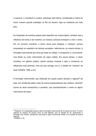a mazurca, o schottisch e a polca, sobretudo esta última, considerada a matriz do
choro, tiveram grande aceitação no Rio de Janeiro, logo se irradiando por todo
país.
Ao interpretar de maneira própria este repertório de música ligeira, também sob a
influência do lundu e da modinha, os músicos cariocas começam a criar o choro.
Em um primeiro momento, o termo serve para designar o “sotaque” carioca
emprestado ao repertório de danças européias, referindo-se, ao mesmo tempo, à
formação instrumental que tinha por base os violões, o cavaquinho e, comumente,
uma flauta ou outro instrumento de sopro solista. Em pouco tempo, o choro
constituiu um gênero próprio, porém sempre mutante e apto a incorporar as
influências mais diversas, uma vez que carrega, em si, o caráter de “maneira” de
tocar (CAZES, 1999, p.21).
A formação instrumental, que antecede em quase quatro séculos o regional4
de
hoje, era constituída pelas violas de arame (predecessoras dos violões), machete5
(nome do atual cavaquinho) e pandeiro, que acompanhavam o canto ou algum
instrumento de sopro.
4
“Regional” é a designação popular dada à formação instrumental de um grupo de choro. O nome
regional se originou de grupos como os Oito Batutas, que na década de 20, associavam a
formação com violões, cavaquinho, percussão e algum instrumento solista a um caráter de música
regional.
5
WISNIK, p. 22.
 