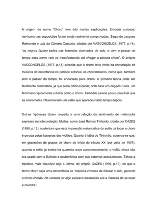 A origem do nome “Choro” tem tido muitas explicações. Embora curiosas,
nenhuma das suposições foram ainda realmente comprovadas. Segundo Jacques
Raimundo e Luiz da Câmara Cascudo, citados por VASCONCELOS (1977, p.14),
“os negros faziam bailes nas fazendas chamados de xolo, e com o passar do
tempo esse nome veio se transformando até chegar à palavra choro”. O próprio
VASCONCELOS (1977, p.14) acredita que o choro teria vindo da corporação de
músicos de importância no período colonial, os choromeleiros, nome que, também
com o passar do tempo, foi encurtado para choro. A primeira teoria pode ser
facilmente contestada, já que seria difícil explicar, com base em origens rurais, um
fenômeno tipicamente urbano como o choro. Também parece pouco provável que
as charamelas influenciariam um estilo que apareceu tanto tempo depois.
Outras hipóteses dizem respeito a uma relação do sentimento de melancolia
expresso na interpretação. Muitos, como José Ramos Tinhorão, citado por CAZES
(1999, p.18), sustentam que esta impressão melancólica do estilo de tocar o choro
é gerada pelas baixarias dos violões. Quanto à idéia de Tinhorão, observa-se que,
em gravações de grupos de choro do início do século XX (por volta de 1907),
quando o estilo já existia há quarenta anos aproximadamente, o violão ainda não
era usado com a fluência e exuberância com que estamos acostumados. Talvez a
hipótese mais plausível seja a última, do próprio CAZES (1999, p.19), de que o
termo choro seja uma decorrência da “maneira chorosa de frasear o solo, gerando
o termo chorão. Na verdade se algo evocava melancolia era a maneira de se tocar
a melodia”.
 