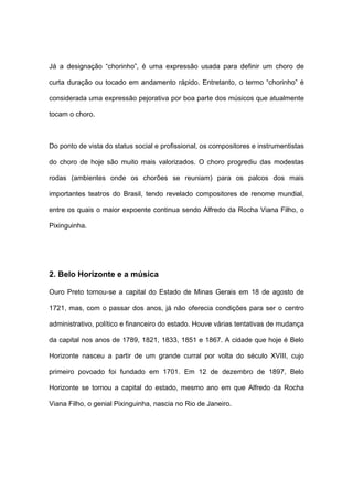 Já a designação “chorinho”, é uma expressão usada para definir um choro de
curta duração ou tocado em andamento rápido. Entretanto, o termo “chorinho” é
considerada uma expressão pejorativa por boa parte dos músicos que atualmente
tocam o choro.
Do ponto de vista do status social e profissional, os compositores e instrumentistas
do choro de hoje são muito mais valorizados. O choro progrediu das modestas
rodas (ambientes onde os chorões se reuniam) para os palcos dos mais
importantes teatros do Brasil, tendo revelado compositores de renome mundial,
entre os quais o maior expoente continua sendo Alfredo da Rocha Viana Filho, o
Pixinguinha.
2. Belo Horizonte e a música
Ouro Preto tornou-se a capital do Estado de Minas Gerais em 18 de agosto de
1721, mas, com o passar dos anos, já não oferecia condições para ser o centro
administrativo, político e financeiro do estado. Houve várias tentativas de mudança
da capital nos anos de 1789, 1821, 1833, 1851 e 1867. A cidade que hoje é Belo
Horizonte nasceu a partir de um grande curral por volta do século XVIII, cujo
primeiro povoado foi fundado em 1701. Em 12 de dezembro de 1897, Belo
Horizonte se tornou a capital do estado, mesmo ano em que Alfredo da Rocha
Viana Filho, o genial Pixinguinha, nascia no Rio de Janeiro.
 