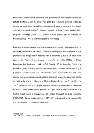 Enquanto se desenvolviam as últimas lutas políticas para a mudança da capital do
Estado de Minas Gerais de Ouro Preto para Belo Horizonte, já havia no Rio de
Janeiro um movimento musical bem acentuado. O choro já começava a se tornar
uma forma musical definida6
. Joaquim Antônio da Silva Callado (1848-1880),
Chiquinha Gonzaga (1847-1921), Ernesto Nazaré (1863-1934) e Anacleto de
Medeiros (1866-1907) já eram compositores renomados.
Mais do que erguer prédios, ruas e jardins no imenso canteiro de obras do final do
século XlX que era Belo Horizonte, havia uma preocupação em transformar a vida
provinciana do antigo arraial, trazendo para o povo mais cultura e um estilo mais
cosmopolita. Assim, foram criados o teatrinho provisório (1895), o Clube
Recreativo Belo Horizonte (1894), o Club Sportivo 17 de Dezembro (1895) e a
Biblioteca (1895). Essas iniciativas buscavam dotar a cidade de elementos que
pudessem sustentar uma vida culturalmente mais diversificada. Foi com este
espírito que o arquiteto português Alfredo Camarate organizou a primeira banda
de música da cidade, a Sociedade Musical Carlos Gomes, em 11 de julho de
18967
. Desempenhando um papel relevante na construção do lazer e da cultura
da cidade, essa banda esteve presente nos principais eventos oficiais de sua
história inicial, como a inauguração do Parque Municipal de Belo Horizonte
(26/09/1897), da iluminação elétrica (11/12/1897) e da cerimônia de inauguração
final da capital em 12 de dezembro de 1897.
6
CAZES, p.21.
7
SEC. DE CULT. DE BELO HORIZONTE , Sociedade Musical Carlos Gomes - 100 anos, p. 22
 